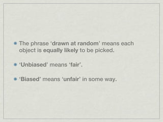 The phrase ‘drawn at random’ means each
object is equally likely to be picked.

‘Unbiased’ means ‘fair’.

‘Biased’ means ‘unfair’ in some way.
 