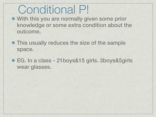 Conditional P!
With this you are normally given some prior
knowledge or some extra condition about the
outcome.

This usually reduces the size of the sample
space.

EG. In a class - 21boys&15 girls. 3boys&5girls
wear glasses.
 
