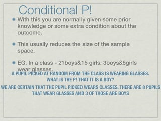 Conditional P!
       With this you are normally given some prior
       knowledge or some extra condition about the
       outcome.

       This usually reduces the size of the sample
       space.

       EG. In a class - 21boys&15 girls. 3boys&5girls
       wear glasses.
    A PUPIL PICKED AT RANDOM FROM THE CLASS IS WEARING GLASSES.
                    WHAT IS THE P! THAT IT IS A BOY?
WE ARE CERTAIN THAT THE PUPIL PICKED WEARS CLASSES. THERE ARE 8 PUPILS
             THAT WEAR GLASSES AND 3 OF THOSE ARE BOYS
 
