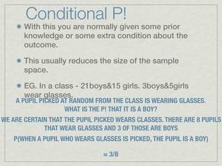 Conditional P!
       With this you are normally given some prior
       knowledge or some extra condition about the
       outcome.

       This usually reduces the size of the sample
       space.

       EG. In a class - 21boys&15 girls. 3boys&5girls
       wear glasses.
    A PUPIL PICKED AT RANDOM FROM THE CLASS IS WEARING GLASSES.
                    WHAT IS THE P! THAT IT IS A BOY?
WE ARE CERTAIN THAT THE PUPIL PICKED WEARS CLASSES. THERE ARE 8 PUPILS
             THAT WEAR GLASSES AND 3 OF THOSE ARE BOYS
    P(WHEN A PUPIL WHO WEARS GLASSES IS PICKED, THE PUPIL IS A BOY)

                                 = 3/8
 