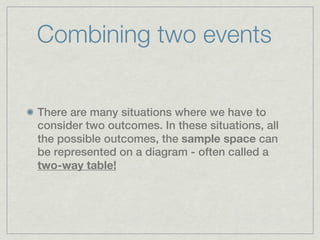 Combining two events


There are many situations where we have to
consider two outcomes. In these situations, all
the possible outcomes, the sample space can
be represented on a diagram - often called a
two-way table!
 