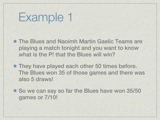 Example 1
The Blues and Naoimh Martin Gaelic Teams are
playing a match tonight and you want to know
what is the P! that the Blues will win?

They have played each other 50 times before.
The Blues won 35 of those games and there was
also 5 draws!

So we can say so far the Blues have won 35/50
games or 7/10!
 