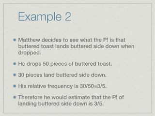 Example 2
Matthew decides to see what the P! is that
buttered toast lands buttered side down when
dropped.

He drops 50 pieces of buttered toast.

30 pieces land buttered side down.

His relative frequency is 30/50=3/5.

Therefore he would estimate that the P! of
landing buttered side down is 3/5.
 