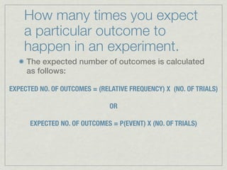 How many times you expect
    a particular outcome to
    happen in an experiment.
     The expected number of outcomes is calculated
     as follows:

EXPECTED NO. OF OUTCOMES = (RELATIVE FREQUENCY) X (NO. OF TRIALS)

                               OR

      EXPECTED NO. OF OUTCOMES = P(EVENT) X (NO. OF TRIALS)
 