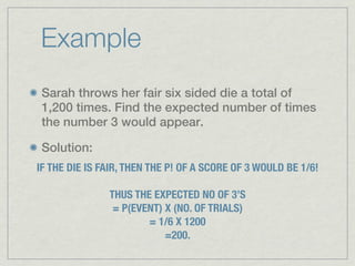 Example
 Sarah throws her fair six sided die a total of
 1,200 times. Find the expected number of times
 the number 3 would appear.

 Solution:
IF THE DIE IS FAIR, THEN THE P! OF A SCORE OF 3 WOULD BE 1/6!

               THUS THE EXPECTED NO OF 3’S
                = P(EVENT) X (NO. OF TRIALS)
                       = 1/6 X 1200
                           =200.
 