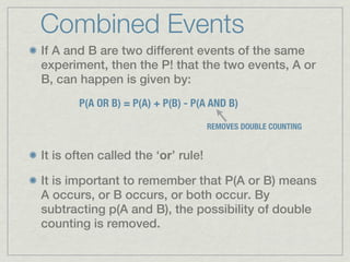 Combined Events
If A and B are two different events of the same
experiment, then the P! that the two events, A or
B, can happen is given by:
       P(A OR B) = P(A) + P(B) - P(A AND B)

                                    REMOVES DOUBLE COUNTING


It is often called the ‘or’ rule!

It is important to remember that P(A or B) means
A occurs, or B occurs, or both occur. By
subtracting p(A and B), the possibility of double
counting is removed.
 