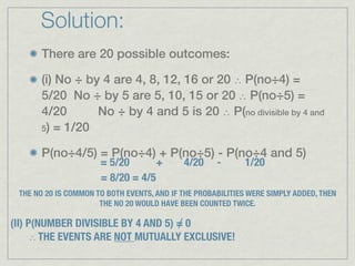 Solution:
      There are 20 possible outcomes:

      (i) No ÷ by 4 are 4, 8, 12, 16 or 20 ∴ P(no÷4) =
      5/20 No ÷ by 5 are 5, 10, 15 or 20 ∴ P(no÷5) =
      4/20       No ÷ by 4 and 5 is 20 ∴ P(no divisible by 4 and
      5) = 1/20


      P(no÷4/5) = P(no÷4) + P(no÷5) - P(no÷4 and 5)
                      = 5/20       +        4/20     -      1/20
                      = 8/20 = 4/5
 THE NO 20 IS COMMON TO BOTH EVENTS, AND IF THE PROBABILITIES WERE SIMPLY ADDED, THEN
                      THE NO 20 WOULD HAVE BEEN COUNTED TWICE.

                                    ∕
(II) P(NUMBER DIVISIBLE BY 4 AND 5) = 0
      ∴ THE EVENTS ARE NOT MUTUALLY EXCLUSIVE!
 