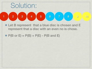 Solution:
1     2      3     4      5     6      7   8     9     10


    Let B represent that a blue disc is chosen and E
    represent that a disc with an even no is chose.

    P(B or E) = P(B) + P(E) - P(B and E)
 