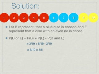 Solution:
1     2      3        4         5       6   7   8   9   10


    Let B represent that a blue disc is chosen and E
    represent that a disc with an even no is chose.

    P(B or E) = P(B) + P(E) - P(B and E)
                 = 3/10 + 5/10 - 2/10
                 = 6/10 = 3/5
 