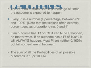 Getting the rules! The P! of an outcome is the percentage of times the outcome is expected to happen.  Every P! is a number (a percentage) between 0% and 100%. [Note that statisicians often express percentages as proportions-no. 0 and 1] If an outcome has  P! of 0% it can NEVER happen, no matter what. If an outcome has a P! of 100% it will ALWAYS happen. Most P! are neither 0/100% but fall somewhere in between.  The sum of all the Probabilities of all possible outcomes is 1 (or 100%). 