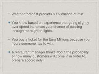 Weather forecast predicts 80% chance of rain. You know based on experience that going slightly over speed increases your chance of passing through more green lights. You buy a ticket for the Euro Millions because you figure someone has to win. A restaurant manager thinks about the probability of how many customers will come in in order to prepare accordingly.  