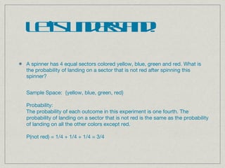 A spinner has 4 equal sectors colored yellow, blue, green and red. What is the probability of landing on a sector that is not red after spinning this spinner? Let’s understand! Sample Space:  {yellow, blue, green, red} Probability:   The probability of each outcome in this experiment is one fourth. The probability of landing on a sector that is not red is the same as the probability of landing on all the other colors except red. P(not red) = 1/4 + 1/4 + 1/4 = 3/4 