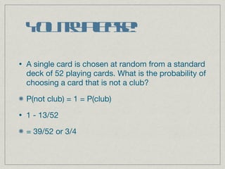 You try please! A single card is chosen at random from a standard deck of 52 playing cards. What is the probability of choosing a card that is not a club? P(not club) = 1 = P(club) 1 - 13/52 = 39/52 or 3/4 
