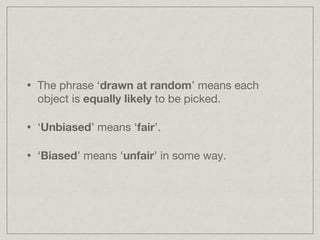 The phrase ‘ drawn at random ’ means each object is  equally likely  to be picked. ‘ Unbiased ’ means ‘ fair ’. ‘ Biased ’ means ‘ unfair ’ in some way. 