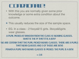 Conditional P! With this you are normally given some prior knowledge or some extra condition about the outcome.  This usually reduces the size of the sample space. EG. In a class - 21boys&15 girls. 3boys&5girls wear glasses. A PUPIL PICKED AT RANDOM FROM THE CLASS IS WEARING GLASSES. WHAT IS THE P! THAT IT IS A BOY? WE ARE CERTAIN THAT THE PUPIL PICKED WEARS CLASSES. THERE ARE 8 PUPILS THAT WEAR GLASSES AND 3 OF THOSE ARE BOYS P(WHEN A PUPIL WHO WEARS GLASSES IS PICKED, THE PUPIL IS A BOY) = 3/8 