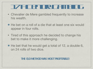 17th Century Gambling Chevalier de Mere gambled frequently to increase his wealth. He bet on a roll of a die that at least one six would appear in four rolls. Tired of this approach he decided to change his bet to make it more challenging. He bet that he would get a total of 12, a double 6, on 24 rolls of two dice. THE OLD METHOD WAS MOST PROFITABLE! 
