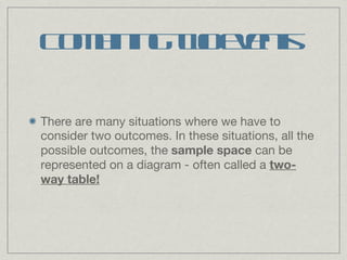 Combining two events There are many situations where we have to consider two outcomes. In these situations, all the possible outcomes, the  sample space  can be represented on a diagram - often called a  two-way table! 
