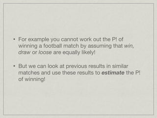 For example you cannot work out the P! of winning a football match by assuming that  win, draw  or  loose  are equally likely! But we can look at previous results in similar matches and use these results to  estimate  the P! of winning! 