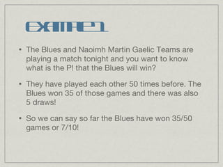 The Blues and Naoimh Martin Gaelic Teams are playing a match tonight and you want to know what is the P! that the Blues will win? They have played each other 50 times before. The Blues won 35 of those games and there was also 5 draws! So we can say so far the Blues have won 35/50 games or 7/10! Example 1 