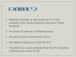 Matthew decides to see what the P! is that buttered toast lands buttered side down when dropped. He drops 50 pieces of buttered toast. 30 pieces land buttered side down. His relative frequency is 30/50=3/5. Therefore he would estimate that the P! of landing buttered side down is 3/5. Example 2 