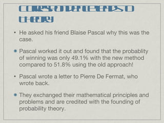 He asked his friend Blaise Pascal why this was the case. Pascal worked it out and found that the probablity of winning was only 49.1% with the new method compared to 51.8% using the old approach! Pascal wrote a letter to Pierre De Fermat, who wrote back. They exchanged their mathematical principles and problems and are credited with the founding of probability theory. Correspondence leads to Theory 