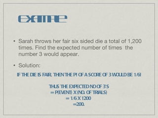 Example Sarah throws her fair six sided die a total of 1,200 times. Find the expected number of times  the number 3 would appear. Solution: IF THE DIE IS FAIR, THEN THE P! OF A SCORE OF 3 WOULD BE 1/6! THUS THE EXPECTED NO OF 3’S = P(EVENT) X (NO. OF TRIALS) = 1/6 X 1200  =200. 