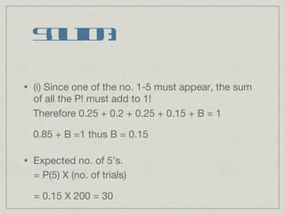 Solution: (i) Since one of the no. 1-5 must appear, the sum of all the P! must add to 1! Expected no. of 5’s. Therefore 0.25 + 0.2 + 0.25 + 0.15 + B = 1 0.85 + B =1 thus B = 0.15 = P(5) X (no. of trials) = 0.15 X 200 = 30 