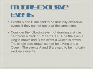 Mutually Exclusive Events Events A and B are said to be mutually exclusive events if they cannot occur at the same time. Consider the following event of drawing a single card from a deck of 52 cards. Let A be the even a king is drawn and B the event a Queen is drawn. The single card drawn cannot be a King and a Queen. The events A and B are said to be mutually exclusive events. 