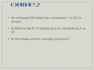 Example 2 An unbiased 20-sided die, numbered 1 to 20, is thrown. (i) What is the P! of obtaining a no. divisible by 4 or 5? (ii) Are these events mutually exclusive? 