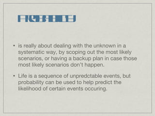 Probability is really about dealing with the unknown in a systematic way, by scoping out the most likely scenarios, or having a backup plan in case those most likely scenarios don’t happen. Life is a sequence of unpredctable events, but probability can be used to help predict the likelihood of certain events occuring.  