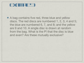 Example 3 A bag contains five red, three blue and yellow discs. The red discs are numbered 1, 2, 3, 4 and 5; the blue are numbered 6, 7, and 8; and the yellow are 9 and 10. A single disc is drawn at random from the bag. What is the P! that the disc is blue and even? Are these mutually exclusive? 