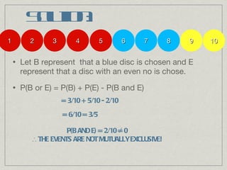 Solution: Let B represent  that a blue disc is chosen and E represent that a disc with an even no is chose. P(B or E) = P(B) + P(E) - P(B and E) 1 2 3 4 5 6 7 8 9 10 = 3/10 + 5/10 - 2/10 = 6/10 = 3/5 P(B AND E) = 2/10 = 0 ∴  THE EVENTS ARE NOT MUTUALLY EXCLUSIVE! ∕ 