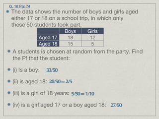 Q. 18 Pg: 74 The data shows the number of boys and girls aged either 17 or 18 on a school trip, in which only these 50 students took part. A students is chosen at random from the party. Find the P! that the student: (i) Is a boy: (ii) is aged 18: (iii) is a girl of 18 years: (iv) is a girl aged 17 or a boy aged 18: 33/50 20/50 = 2/5 5/50 = 1/10 27/50 Boys Girls Aged 17 18 12 Aged 18 15 5 