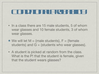 Conditional Probability In a class there are 15 male students, 5 of whom wear glasses and 10 female students, 3 of whom wear glasses.  We will let M = {male students}, F = {female students} and G = {students who wear glasses}. A student is picked at random from the class. What is the P! that the student is female, given that the student wears glasses? 