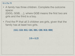 A family has three children. Complete the outcome space:  {GGG, GGB, ...}, where GGB means the first two are girls and the third is a boy. Find the P! that all 3 children are girls, given that the family has at least two girls. Q 4. Pg: 79 {GGG, GGB, BGG, GBG, BBG, GBB, BGB, BBB} 2/8 = 0.25  