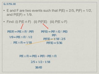 Q. 9 PG: 80 E and F are two events such that P(E) = 2/5, P(F) = 1/2, and P(E|F) = 1/9. Find: (i) P(E ∩ F)  (ii) P(F|E)  (iii) P(E ∪ F) P(E|F) = P(E ∩ F) \ P(F)  1/9 = P(E ∩ F) \ 1/2  ∴  P(E ∩ F) = 1/18 P(F|E) = P(F ∩ E) \ P(E) P(F\ P(F|E) = 1/18 \ 2/5 P(F|E) = 5/36 P(E ∪ F) = P(E) + P(F) - P(E ∩ F)  2/5 + 1/2 - 1/18 38/45 