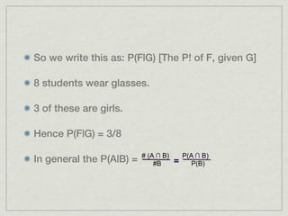 So we write this as: P(F|G) [The P! of F, given G]

8 students wear glasses.

3 of these are girls.

Hence P(F|G) = 3/8

                          # (A ∩ B)       P(A ∩ B)
In general the P(A|B) =       #B      =      P(B)
 
