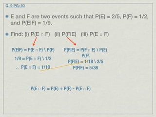 Q. 9 PG: 80


  E and F are two events such that P(E) = 2/5, P(F) = 1/2,
  and P(E|F) = 1/9.

  Find: (i) P(E ∩ F) (ii) P(F|E) (iii) P(E ∪ F)

   P(E|F) = P(E ∩ F)  P(F)     P(F|E) = P(F ∩ E)  P(E)
                                          P(F
     1/9 = P(E ∩ F)  1/2
                                  P(F|E) = 1/18  2/5
     ∴ P(E ∩ F) = 1/18               P(F|E) = 5/36



              P(E ∪ F) = P(E) + P(F) - P(E ∩ F)
 