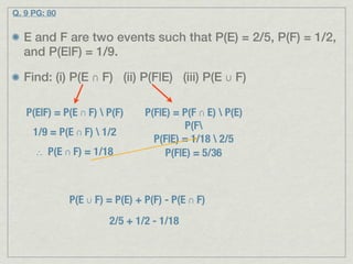 Q. 9 PG: 80


  E and F are two events such that P(E) = 2/5, P(F) = 1/2,
  and P(E|F) = 1/9.

  Find: (i) P(E ∩ F) (ii) P(F|E) (iii) P(E ∪ F)

   P(E|F) = P(E ∩ F)  P(F)     P(F|E) = P(F ∩ E)  P(E)
                                          P(F
     1/9 = P(E ∩ F)  1/2
                                  P(F|E) = 1/18  2/5
     ∴ P(E ∩ F) = 1/18               P(F|E) = 5/36



              P(E ∪ F) = P(E) + P(F) - P(E ∩ F)
                       2/5 + 1/2 - 1/18
 
