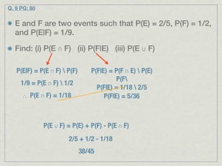 Q. 9 PG: 80


  E and F are two events such that P(E) = 2/5, P(F) = 1/2,
  and P(E|F) = 1/9.

  Find: (i) P(E ∩ F) (ii) P(F|E) (iii) P(E ∪ F)

   P(E|F) = P(E ∩ F)  P(F)       P(F|E) = P(F ∩ E)  P(E)
                                            P(F
     1/9 = P(E ∩ F)  1/2
                                    P(F|E) = 1/18  2/5
     ∴ P(E ∩ F) = 1/18                 P(F|E) = 5/36



              P(E ∪ F) = P(E) + P(F) - P(E ∩ F)
                       2/5 + 1/2 - 1/18
                              38/45
 