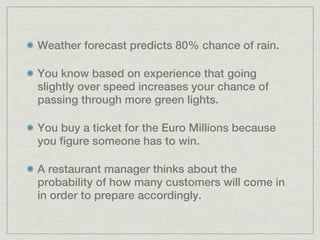 Weather forecast predicts 80% chance of rain.

You know based on experience that going
slightly over speed increases your chance of
passing through more green lights.

You buy a ticket for the Euro Millions because
you figure someone has to win.

A restaurant manager thinks about the
probability of how many customers will come in
in order to prepare accordingly.
 