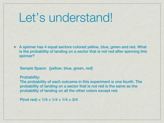 Let’s understand!

A spinner has 4 equal sectors colored yellow, blue, green and red. What
is the probability of landing on a sector that is not red after spinning this
spinner?


Sample Space:  {yellow, blue, green, red}

Probability:  
The probability of each outcome in this experiment is one fourth. The
probability of landing on a sector that is not red is the same as the
probability of landing on all the other colors except red.

P(not red) = 1/4 + 1/4 + 1/4 = 3/4
 