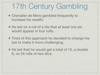 17th Century Gambling
Chevalier de Mere gambled frequently to
increase his wealth.

He bet on a roll of a die that at least one six
would appear in four rolls.

Tired of this approach he decided to change his
bet to make it more challenging.

He bet that he would get a total of 12, a double
6, on 24 rolls of two dice.
 