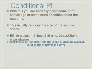 Conditional P!
  With this you are normally given some prior
  knowledge or some extra condition about the
  outcome.

  This usually reduces the size of the sample
  space.

  EG. In a class - 21boys&15 girls. 3boys&5girls
  wear glasses.
A PUPIL PICKED AT RANDOM FROM THE CLASS IS WEARING GLASSES.
                WHAT IS THE P! THAT IT IS A BOY?
 
