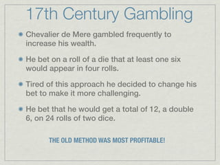 17th Century Gambling
Chevalier de Mere gambled frequently to
increase his wealth.

He bet on a roll of a die that at least one six
would appear in four rolls.

Tired of this approach he decided to change his
bet to make it more challenging.

He bet that he would get a total of 12, a double
6, on 24 rolls of two dice.

       THE OLD METHOD WAS MOST PROFITABLE!
 