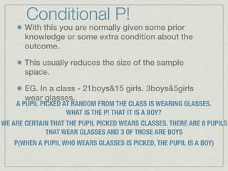 Conditional P!
       With this you are normally given some prior
       knowledge or some extra condition about the
       outcome.

       This usually reduces the size of the sample
       space.

       EG. In a class - 21boys&15 girls. 3boys&5girls
       wear glasses.
    A PUPIL PICKED AT RANDOM FROM THE CLASS IS WEARING GLASSES.
                    WHAT IS THE P! THAT IT IS A BOY?
WE ARE CERTAIN THAT THE PUPIL PICKED WEARS CLASSES. THERE ARE 8 PUPILS
             THAT WEAR GLASSES AND 3 OF THOSE ARE BOYS
    P(WHEN A PUPIL WHO WEARS GLASSES IS PICKED, THE PUPIL IS A BOY)
 