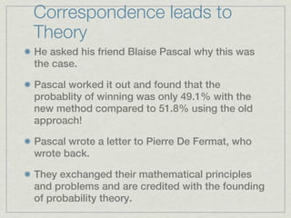Correspondence leads to
Theory
He asked his friend Blaise Pascal why this was
the case.

Pascal worked it out and found that the
probablity of winning was only 49.1% with the
new method compared to 51.8% using the old
approach!

Pascal wrote a letter to Pierre De Fermat, who
wrote back.

They exchanged their mathematical principles
and problems and are credited with the founding
of probability theory.
 