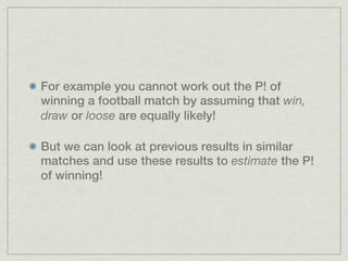 For example you cannot work out the P! of
winning a football match by assuming that win,
draw or loose are equally likely!

But we can look at previous results in similar
matches and use these results to estimate the P!
of winning!
 