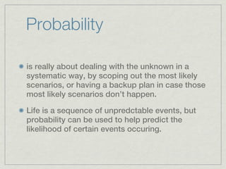 Probability

is really about dealing with the unknown in a
systematic way, by scoping out the most likely
scenarios, or having a backup plan in case those
most likely scenarios don’t happen.

Life is a sequence of unpredctable events, but
probability can be used to help predict the
likelihood of certain events occuring.
 