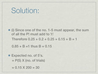 Solution:

(i) Since one of the no. 1-5 must appear, the sum
of all the P! must add to 1!
Therefore 0.25 + 0.2 + 0.25 + 0.15 + B = 1

0.85 + B =1 thus B = 0.15

Expected no. of 5’s.
= P(5) X (no. of trials)

= 0.15 X 200 = 30
 